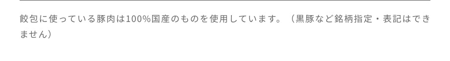 餃包に使っている豚肉は100％国産のものを使用しています。黒豚など銘柄指定・表記はできません。