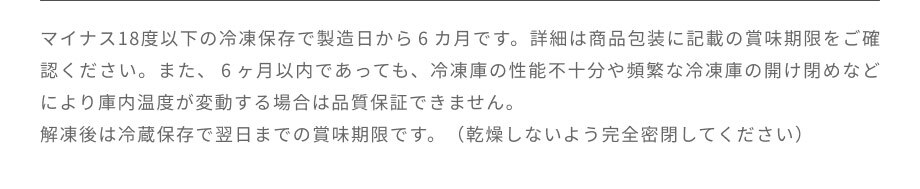 マイナス18度以下の冷凍保存で製造日から6カ月です。解凍後は冷蔵保存で翌日までの賞味期限です。