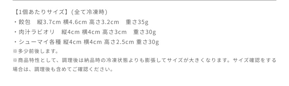 冷凍時の目安は、餃包が縦3.7cm・横4.6cm・高さ3.2cm・約35g、肉汁ラビオリが縦4cm・横4cm・高さ3cm・約30g、シューマイが縦4cm・横4cm・高さ2.5cm・約30gです。
