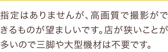 指定はありませんが、高画質で撮影ができるものが望ましいです。店が狭いことが多いので三脚や大型機材は不要です。