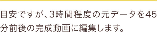 目安ですが、3時間程度の元データを45分前後の完成動画に編集します。