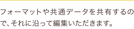 フォーマットや共通データを共有するので、それに沿って編集いただきます。