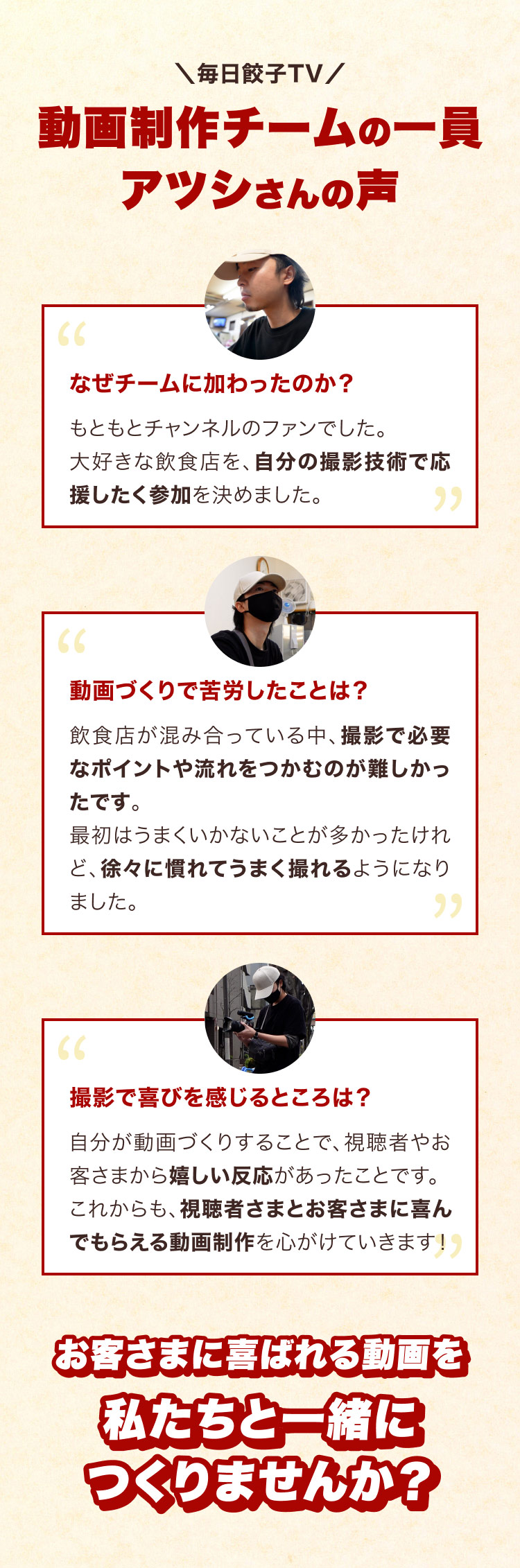 動画制作チーム・アツシさんの声。好きな飲食店を自分の撮影技術で応援したくて参加。混み合う店で撮影のポイントや流れをつかむ難しさを乗り越え、視聴者やお客さまの嬉しい反応を喜びに動画を制作しています。